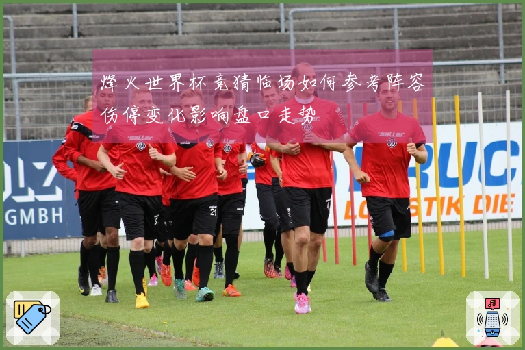 烽火世界杯竞猜临场如何参考阵容伤停变化影响盘口走势